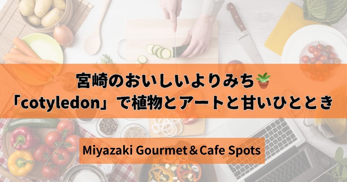 宮崎のおいしいよりみち　cotyledonで植物とアートと甘いひととき
